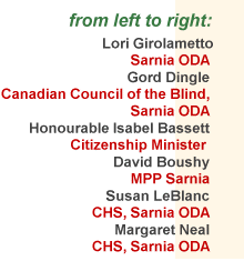 List of Participants in the
March 12, 1999 Meeting
consisted of: 
Lori Girolametto (Sarnia ODA), 
Gord Dingle (Canadian Council of the Blind, Sarnia ODA), 
the Honourable Isabel Bassett, 
David Boushy MPP (Sarnia), 
Susan LeBlanc, (CHS, Sarnia ODA), 
Margaret Neal, (CHS, Sarnia ODA)